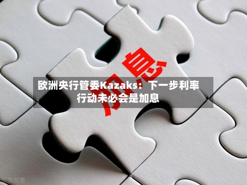 欧洲央行管委Kazaks：下一步利率行动未必会是加息