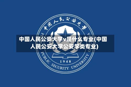 中国人民公安大学v是什么专业(中国人民公安大学公安学类专业)-第2张图片