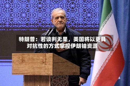 特朗普：若谈判无果，美国将以更具对抗性的方式掌控伊朗铀资源-第2张图片