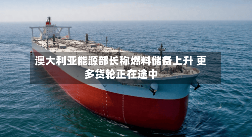 澳大利亚能源部长称燃料储备上升 更多货轮正在途中-第2张图片