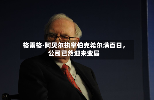 格雷格·阿贝尔执掌伯克希尔满百日，公司已然迎来变局-第3张图片
