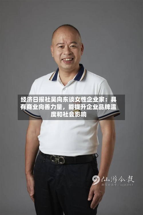 经济日报社吴向东谈女性企业家：具有商业向善力量，能提升企业品牌温度和社会影响
