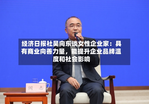 经济日报社吴向东谈女性企业家：具有商业向善力量	，能提升企业品牌温度和社会影响-第2张图片