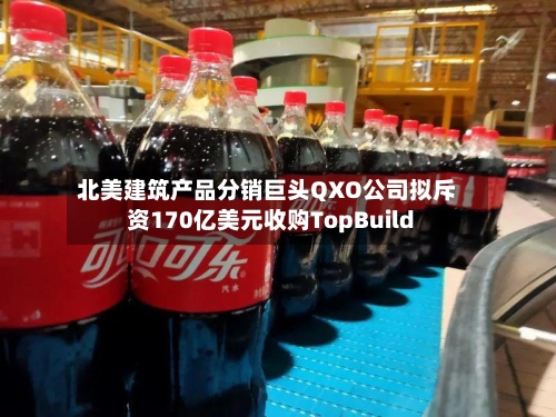北美建筑产品分销巨头QXO公司拟斥资170亿美元收购TopBuild-第3张图片