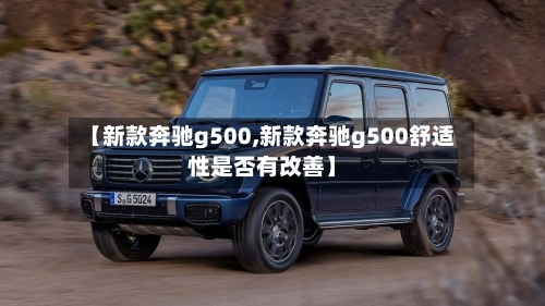 【新款奔驰g500,新款奔驰g500舒适性是否有改善】