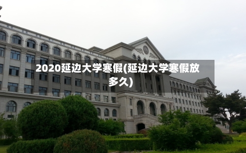 2020延边大学寒假(延边大学寒假放多久)