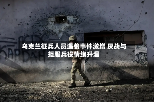 乌克兰征兵人员遇袭事件激增 厌战与拒服兵役情绪升温