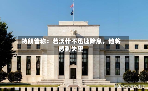 特朗普称：若沃什不迅速降息，他将感到失望-第2张图片