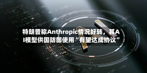 特朗普称Anthropic情况好转，其AI模型供国防部使用“有望达成协议	”-第2张图片