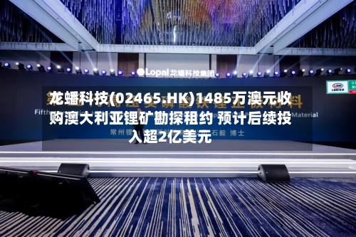 龙蟠科技(02465.HK)1485万澳元收购澳大利亚锂矿勘探租约 预计后续投入超2亿美元-第2张图片