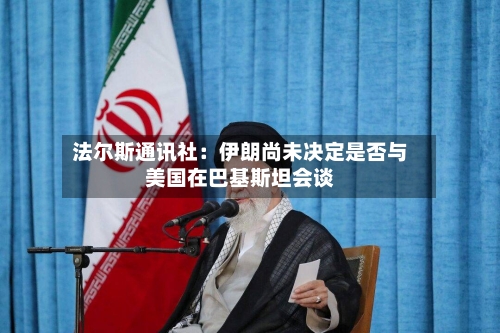 法尔斯通讯社：伊朗尚未决定是否与美国在巴基斯坦会谈