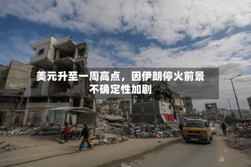 美元升至一周高点，因伊朗停火前景不确定性加剧