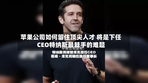 苹果公司如何留住顶尖人才 将是下任CEO特纳斯最棘手的难题