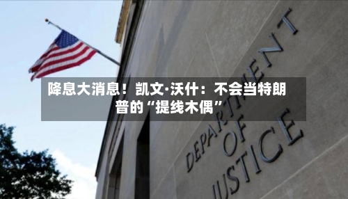 降息大消息！凯文·沃什：不会当特朗普的“提线木偶”