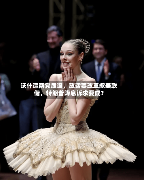 沃什遭两党质询，放话要改革掀美联储，特朗普降息诉求要成？