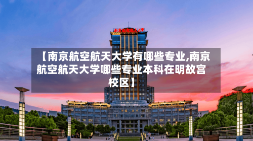 【南京航空航天大学有哪些专业,南京航空航天大学哪些专业本科在明故宫校区】