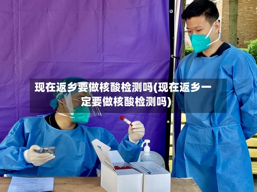 现在返乡要做核酸检测吗(现在返乡一定要做核酸检测吗)