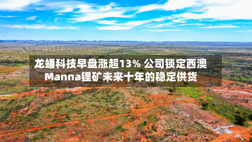 龙蟠科技早盘涨超13% 公司锁定西澳Manna锂矿未来十年的稳定供货