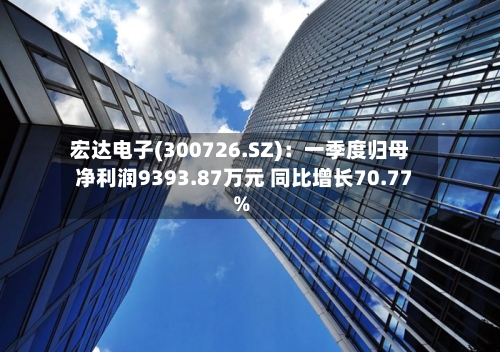 宏达电子(300726.SZ)：一季度归母净利润9393.87万元 同比增长70.77%