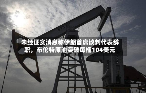 未经证实消息称伊朗首席谈判代表辞职，布伦特原油突破每桶104美元-第2张图片