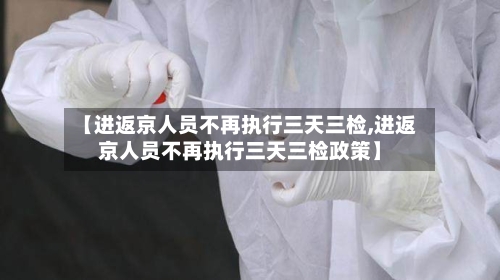 【进返京人员不再执行三天三检,进返京人员不再执行三天三检政策】-第2张图片