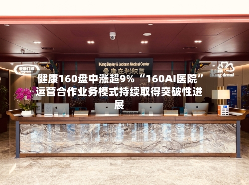 健康160盘中涨超9% “160AI医院	”运营合作业务模式持续取得突破性进展-第2张图片