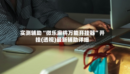 实测辅助“微乐麻将万能开挂器	”开挂(透视)最新辅助详细-第2张图片