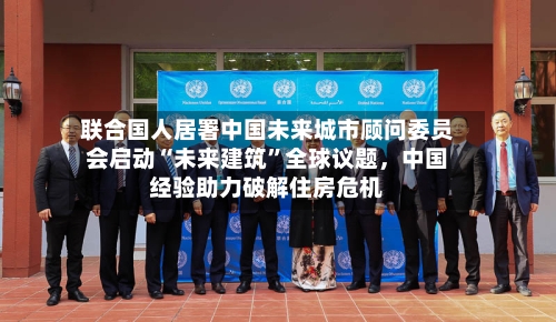 联合国人居署中国未来城市顾问委员会启动“未来建筑”全球议题，中国经验助力破解住房危机
