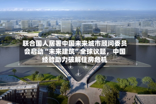 联合国人居署中国未来城市顾问委员会启动“未来建筑”全球议题	，中国经验助力破解住房危机-第2张图片