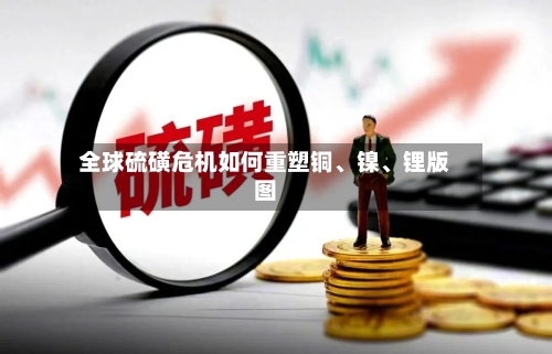 全球硫磺危机如何重塑铜、镍、锂版图