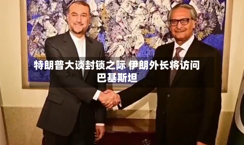 特朗普大谈封锁之际 伊朗外长将访问巴基斯坦