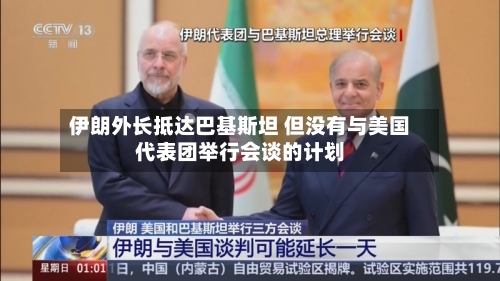 伊朗外长抵达巴基斯坦 但没有与美国代表团举行会谈的计划-第2张图片