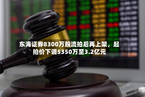 东海证券8300万股流拍后再上架，起拍价下调5350万至3.2亿元-第3张图片