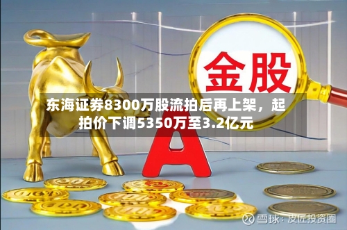 东海证券8300万股流拍后再上架，起拍价下调5350万至3.2亿元