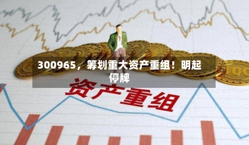 300965	，筹划重大资产重组！明起停牌-第2张图片