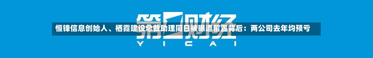 恒锋信息创始人	、栖霞建设总裁助理同日被曝遭留置背后：两公司去年均预亏-第2张图片
