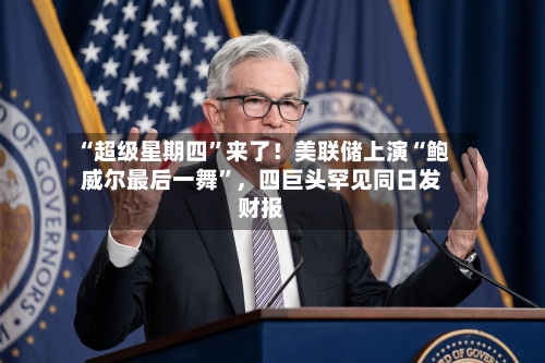 “超级星期四”来了！美联储上演“鲍威尔最后一舞”，四巨头罕见同日发财报