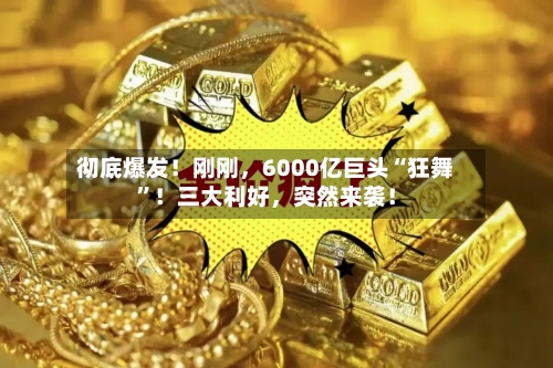 彻底爆发！刚刚，6000亿巨头“狂舞	”！三大利好	，突然来袭！-第2张图片