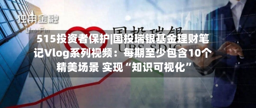 515投资者保护|国投瑞银基金理财笔记Vlog系列视频：每期至少包含10个精美场景 实现“知识可视化”