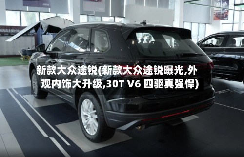 新款大众途锐(新款大众途锐曝光,外观内饰大升级,30T V6 四驱真强悍)