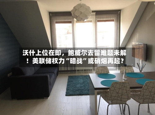 沃什上位在即	，鲍威尔去留难题未解！美联储权力“暗战”或硝烟再起？-第2张图片