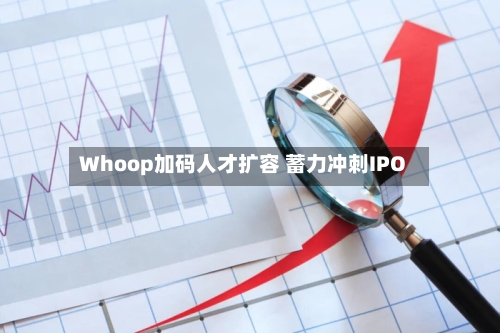 Whoop加码人才扩容 蓄力冲刺IPO