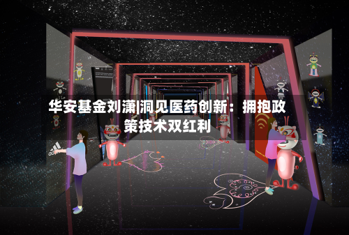 华安基金刘潇|洞见医药创新：拥抱政策技术双红利