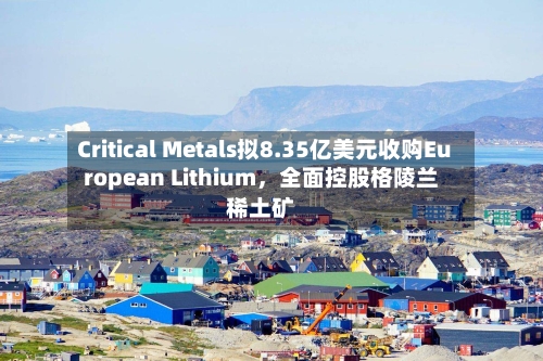 Critical Metals拟8.35亿美元收购European Lithium，全面控股格陵兰稀土矿-第3张图片
