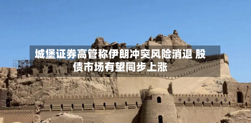 城堡证券高管称伊朗冲突风险消退 股债市场有望同步上涨-第3张图片