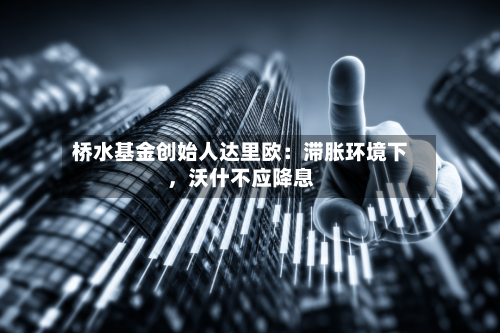 桥水基金创始人达里欧：滞胀环境下，沃什不应降息