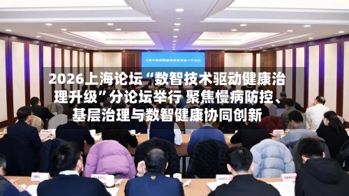 2026上海论坛“数智技术驱动健康治理升级	”分论坛举行 聚焦慢病防控	、基层治理与数智健康协同创新-第3张图片