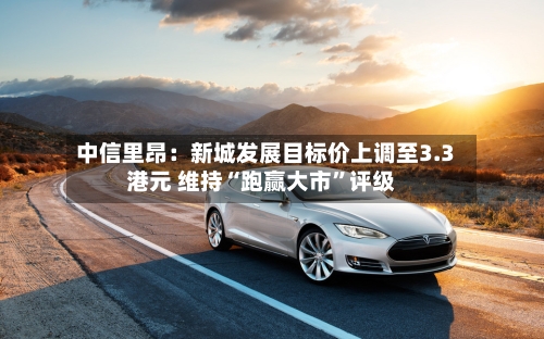 中信里昂：新城发展目标价上调至3.3港元 维持“跑赢大市”评级-第2张图片