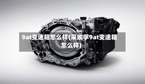 9at变速箱怎么样(采埃孚9at变速箱怎么样)-第2张图片