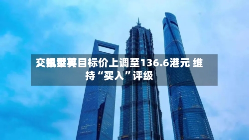 交银世界：凯莱英目标价上调至136.6港元 维持“买入”评级